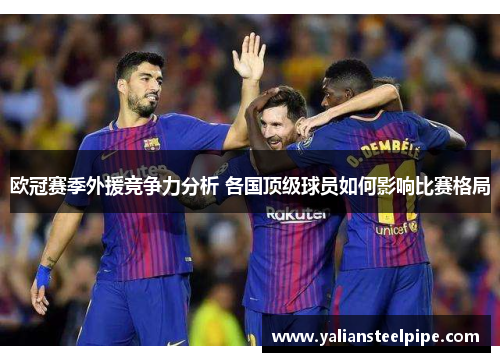 欧冠赛季外援竞争力分析 各国顶级球员如何影响比赛格局