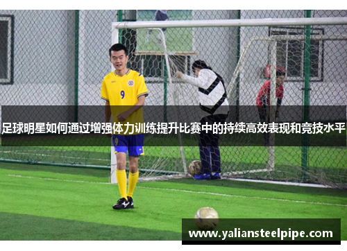 足球明星如何通过增强体力训练提升比赛中的持续高效表现和竞技水平